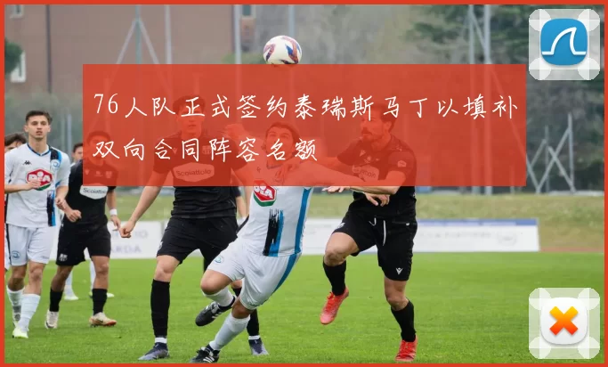 76人队正式签约泰瑞斯马丁以填补双向合同阵容名额