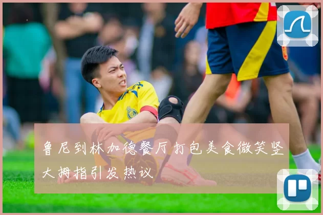 鲁尼到林加德餐厅打包美食微笑竖大拇指引发热议