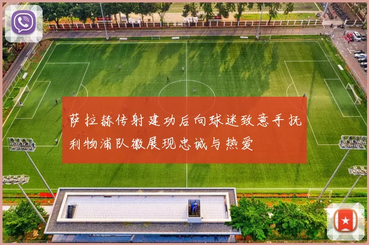 萨拉赫传射建功后向球迷致意手抚利物浦队徽展现忠诚与热爱