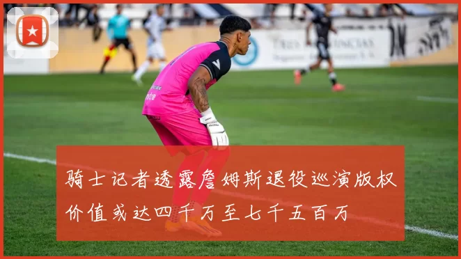 骑士记者透露詹姆斯退役巡演版权价值或达四千万至七千五百万