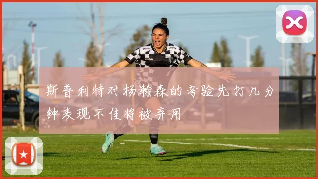 斯普利特对杨瀚森的考验先打几分钟表现不佳将被弃用
