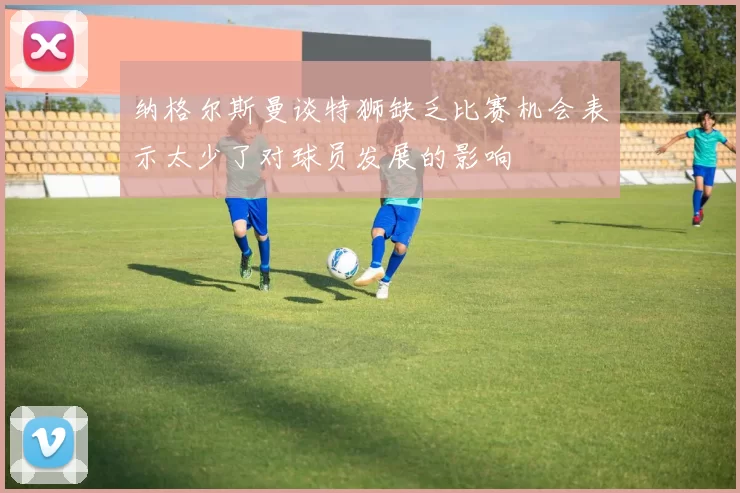 纳格尔斯曼谈特狮缺乏比赛机会表示太少了对球员发展的影响