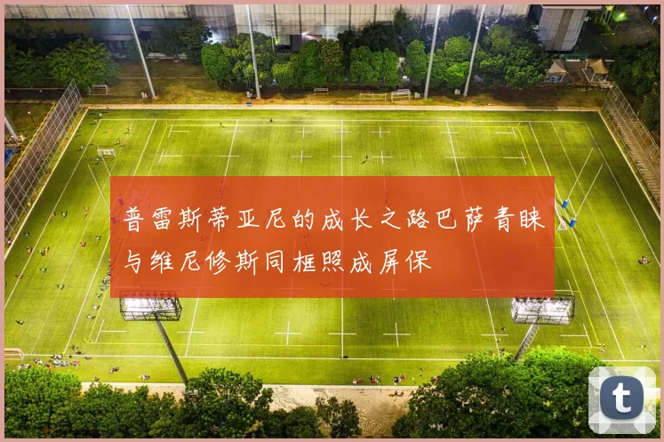 普雷斯蒂亚尼的成长之路巴萨青睐与维尼修斯同框照成屏保