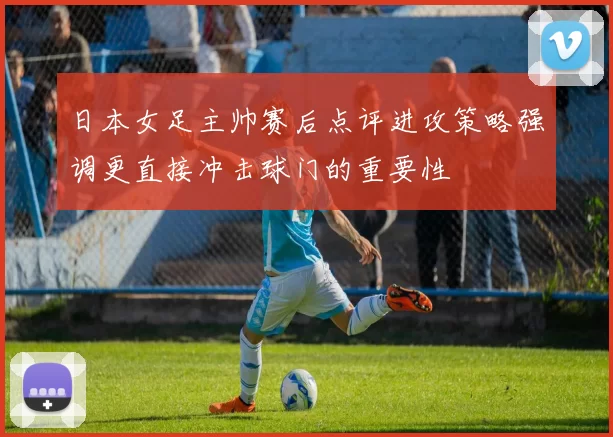 日本女足主帅赛后点评进攻策略强调更直接冲击球门的重要性