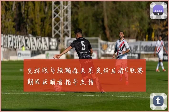 克林根与杨瀚森关系良好后者G联赛期间获前者指导支持