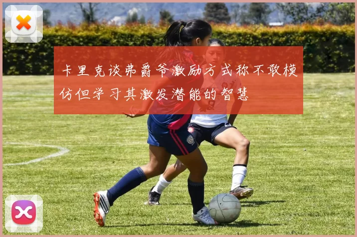 卡里克谈弗爵爷激励方式称不敢模仿但学习其激发潜能的智慧