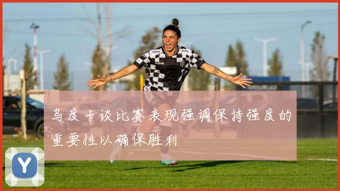 乌度卡谈比赛表现强调保持强度的重要性以确保胜利