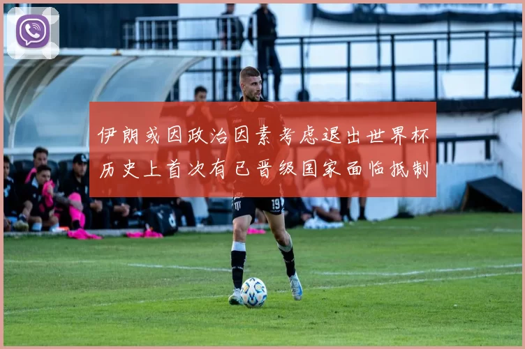 伊朗或因政治因素考虑退出世界杯历史上首次有已晋级国家面临抵制风险