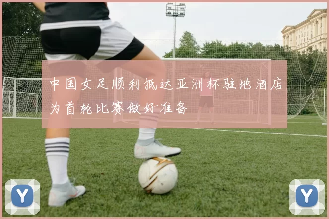 中国女足顺利抵达亚洲杯驻地酒店为首轮比赛做好准备