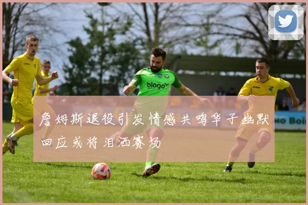 詹姆斯退役引发情感共鸣华子幽默回应或将泪洒赛场