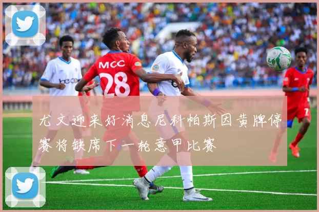 尤文迎来好消息尼科帕斯因黄牌停赛将缺席下一轮意甲比赛