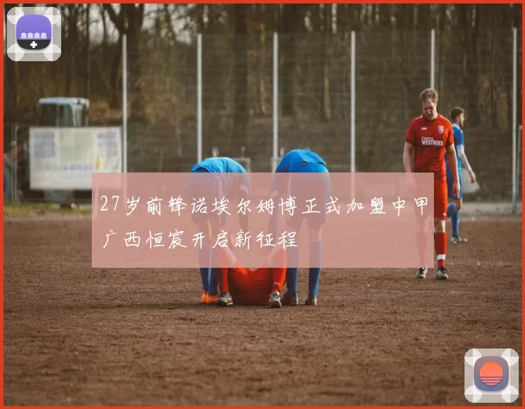 27岁前锋诺埃尔姆博正式加盟中甲广西恒宸开启新征程