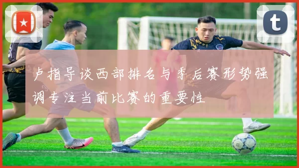 卢指导谈西部排名与季后赛形势强调专注当前比赛的重要性