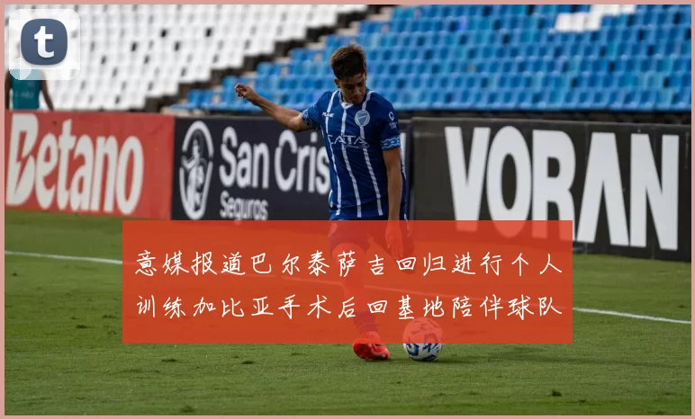 意媒报道巴尔泰萨吉回归进行个人训练加比亚手术后回基地陪伴球队恢复状态