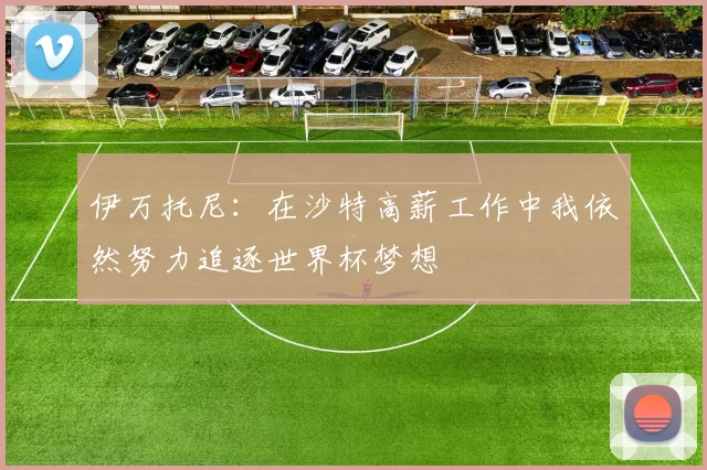 伊万托尼：在沙特高薪工作中我依然努力追逐世界杯梦想