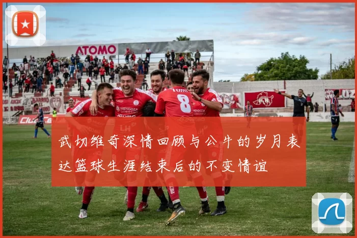 武切维奇深情回顾与公牛的岁月表达篮球生涯结束后的不变情谊