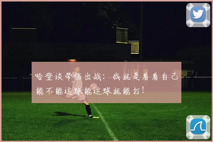哈登谈带伤出战：我就是看看自己能不能运球能运球就能打！