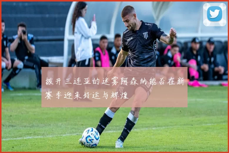 拨开三连亚的迷雾阿森纳能否在新赛季迎来好运与辉煌