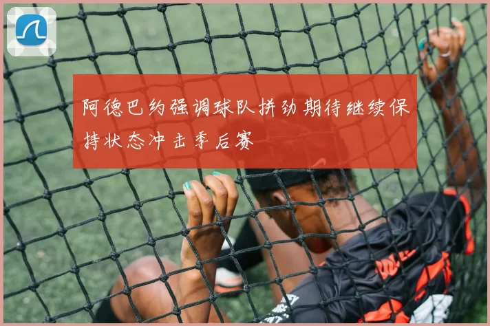 阿德巴约强调球队拼劲期待继续保持状态冲击季后赛