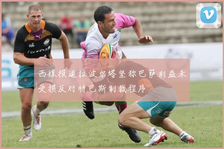西媒报道拉波尔塔坚称巴萨利益未受损反对特巴斯制裁程序