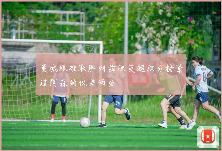 曼城艰难取胜利兹联英超积分榜紧追阿森纳仅差两分