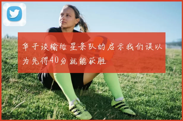 华子谈输给星条队的启示我们误以为先得40分就能获胜