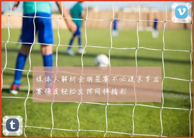 媒体人解析全明星赛不必追求季后赛强度轻松发挥同样精彩
